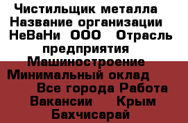 Чистильщик металла › Название организации ­ НеВаНи, ООО › Отрасль предприятия ­ Машиностроение › Минимальный оклад ­ 50 000 - Все города Работа » Вакансии   . Крым,Бахчисарай